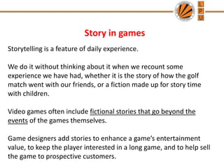 Story in games
Storytelling is a feature of daily experience.
We do it without thinking about it when we recount some
experience we have had, whether it is the story of how the golf
match went with our friends, or a fiction made up for story time
with children.
Video games often include fictional stories that go beyond the
events of the games themselves.
Game designers add stories to enhance a game’s entertainment
value, to keep the player interested in a long game, and to help sell
the game to prospective customers.
 