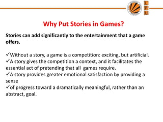 Why Put Stories in Games?
Stories can add significantly to the entertainment that a game
offers.
Without a story, a game is a competition: exciting, but artificial.
A story gives the competition a context, and it facilitates the
essential act of pretending that all games require.
A story provides greater emotional satisfaction by providing a
sense
of progress toward a dramatically meaningful, rather than an
abstract, goal.
 