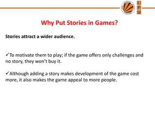 Why Put Stories in Games?
Stories attract a wider audience.
To motivate them to play; if the game offers only challenges and
no story, they won’t buy it.
Although adding a story makes development of the game cost
more, it also makes the game appeal to more people.
 