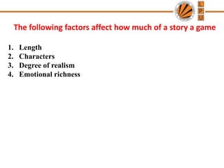 The following factors affect how much of a story a game
1. Length
2. Characters
3. Degree of realism
4. Emotional richness
 