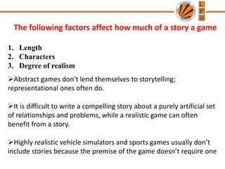 The following factors affect how much of a story a game
1. Length
2. Characters
3. Degree of realism
Abstract games don’t lend themselves to storytelling;
representational ones often do.
It is difficult to write a compelling story about a purely artificial set
of relationships and problems, while a realistic game can often
benefit from a story.
Highly realistic vehicle simulators and sports games usually don’t
include stories because the premise of the game doesn’t require one
 