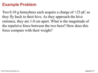 Slide 20-117
© 2015 Pearson Education,Inc.
Example Problem
Two 0.10 g honeybees each acquire a charge of +23 pC as
they fl...