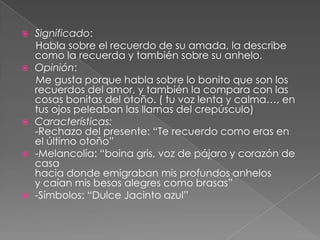 Significado:     Habla sobre el recuerdo de su amada, la describe como la recuerda y también sobre su anhelo.Opinión:     Me gusta porque habla sobre lo bonito que son los recuerdos del amor, y también la compara con las cosas bonitas del otoño. ( tu voz lenta y calma…, en tus ojos peleaban las llamas del crepúsculo)  Características:-Rechazo del presente: “Te recuerdo como eras en el último otoño”-Melancolía: “boina gris, voz de pájaro y corazón de casa hacia donde emigraban mis profundos anhelos y caían mis besos alegres como brasas” -Símbolos: “Dulce Jacinto azul”