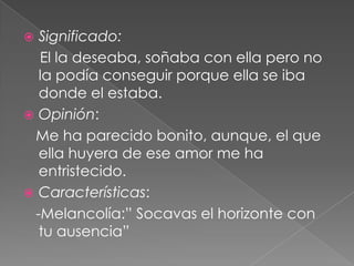 Significado:    El la deseaba, soñaba con ella pero no la podía conseguir porque ella se iba donde el estaba.Opinión:   Me ha parecido bonito, aunque, el que ella huyera de ese amor me ha entristecido.Características:   -Melancolía:” Socavas el horizonte con tu ausencia”