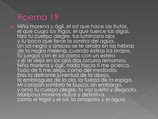 Poema 19Niña morena y ágil, el sol que hace las frutas, el que cuaja los trigos, el que tuerce las algas, hizo tu cuerpo alegre, tus luminosos ojos y tu boca que tiene la sonrisa del agua. Un sol negro y ansioso se te arrolla en las hebras de la negra melena, cuando estiras los brazos. Tú juegas con el sol como con un estero y él te deja en los ojos dos oscuros remansos. Niña morena y ágil, nada hacia ti me acerca. Todo de ti me aleja, como del mediodía. Eres la delirante juventud de la abeja, la embriaguez de la ola, la fuerza de la espiga. Mi corazón sombrío te busca, sin embargo, y amo tu cuerpo alegre, tu voz suelta y delgada. Mariposa morena dulce y definitiva, como el trigal y el sol, la amapola y el agua. 