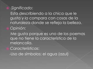  Significado:    Esta describiendo a la chica que le gusta y la compara con cosas de la naturaleza donde se refleja la belleza.Opinión:    Me gusta porque es uno de los poemas que no tiene la característica de la melancolía.Características:   -Uso de símbolos: el agua (azul)