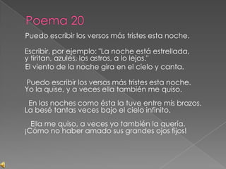 Poema 20     Puedo escribir los versos más tristes esta noche.Escribir, por ejemplo: "La noche está estrellada,y tiritan, azules, los astros, a lo lejos."     El viento de la noche gira en el cielo y canta. Puedo escribir los versos más tristes esta noche.Yo la quise, y a veces ella también me quiso.  En las noches como ésta la tuve entre mis brazos.La besé tantas veces bajo el cielo infinito.   Ella me quiso, a veces yo también la quería.¡Cómo no haber amado sus grandes ojos fijos!