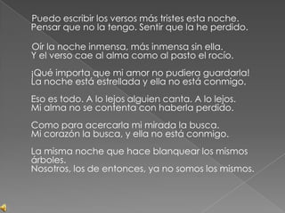      Puedo escribir los versos más tristes esta noche.Pensar que no la tengo. Sentir que la he perdido.     Oír la noche inmensa, más inmensa sin ella.Y el verso cae al alma como al pasto el rocío.¡Qué importa que mi amor no pudiera guardarla!La noche está estrellada y ella no está conmigo.Eso es todo. A lo lejos alguien canta. A lo lejos.Mi alma no se contenta con haberla perdido.Como para acercarla mi mirada la busca.Mi corazón la busca, y ella no está conmigo.La misma noche que hace blanquear los mismos árboles.Nosotros, los de entonces, ya no somos los mismos.
