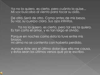      Ya no la quiero, es cierto, pero cuánto la quise...Mi voz buscaba al viento para tocar su oído.De otro. Será de otro. Como antes de mis besos.Su voz, su cuerpo claro. Sus ojos infinitos.        Ya no la quiero, es cierto, pero tal vez la quiero.Es tan corto el amor, y es tan largo el olvido.Porque en noches como ésta la tuve entre mis brazos,mi alma no se contenta con haberla perdido.Aunque éste sea el último dolor que ella me causa,y éstos sean los últimos versos que yo le escribo.