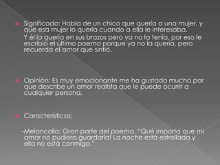  Significado: Habla de un chico que quería a una mujer, y que esa mujer lo quería cuando a ella le interesaba.     Y él la quería en sus brazos pero ya no la tenía, por eso le escribió el último poema porque ya no la quería, pero recuerda el amor que sintió.  Opinión: Es muy emocionante me ha gustado mucho por que describe un amor realista que le puede ocurrir a cualquier persona. Características:     -Melancolía: Gran parte del poema. “Qué importa que mi amor no pudiera guardarla! La noche está estrellada y ella no está conmigo.”