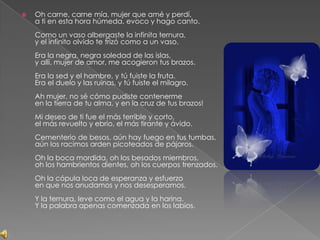 Oh carne, carne mía, mujer que amé y perdí, a ti en esta hora húmeda, evoco y hago canto. Como un vaso albergaste la infinita ternura, y el infinito olvido te trizó como a un vaso. Era la negra, negra soledad de las islas, y allí, mujer de amor, me acogieron tus brazos. Era la sed y el hambre, y tú fuiste la fruta. Era el duelo y las ruinas, y tú fuiste el milagro. Ah mujer, no sé cómo pudiste contenerme en la tierra de tu alma, y en la cruz de tus brazos! Mi deseo de ti fue el más terrible y corto, el más revuelto y ebrio, el más tirante y ávido. Cementerio de besos, aún hay fuego en tus tumbas, aún los racimos arden picoteados de pájaros. Oh la boca mordida, oh los besados miembros, oh los hambrientos dientes, oh los cuerpos trenzados. Oh la cópula loca de esperanza y esfuerzo en que nos anudamos y nos desesperamos. Y la ternura, leve como el agua y la harina. Y la palabra apenas comenzada en los labios. 