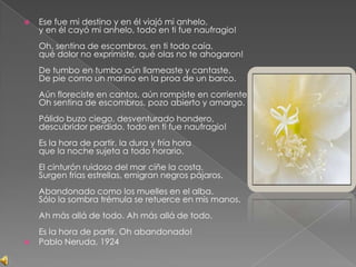 Ese fue mi destino y en él viajó mi anhelo, y en él cayó mi anhelo, todo en ti fue naufragio! Oh, sentina de escombros, en ti todo caía, qué dolor no exprimiste, qué olas no te ahogaron! De tumbo en tumbo aún llameaste y cantaste. De pie como un marino en la proa de un barco. Aún floreciste en cantos, aún rompiste en corrientes. Oh sentina de escombros, pozo abierto y amargo. Pálido buzo ciego, desventurado hondero, descubridor perdido, todo en ti fue naufragio! Es la hora de partir, la dura y fría hora que la noche sujeta a todo horario. El cinturón ruidoso del mar ciñe la costa. Surgen frías estrellas, emigran negros pájaros. Abandonado como los muelles en el alba. Sólo la sombra trémula se retuerce en mis manos. Ah más allá de todo. Ah más allá de todo. Es la hora de partir. Oh abandonado!Pablo Neruda, 1924