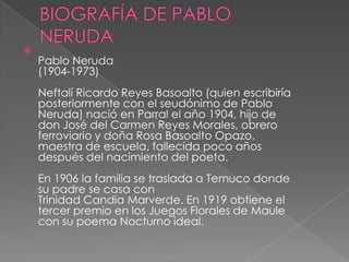 BIOGRAFÍA DE PABLO NERUDAPablo Neruda(1904-1973)Neftalí Ricardo Reyes Basoalto (quien escribiría posteriormente con el seudónimo de Pablo Neruda) nació en Parral el año 1904, hijo de don José del Carmen Reyes Morales, obrero ferroviario y doña Rosa Basoalto Opazo, maestra de escuela, fallecida poco años después del nacimiento del poeta. En 1906 la familia se traslada a Temuco donde su padre se casa con Trinidad Candia Marverde. En 1919 obtiene el tercer premio en los Juegos Florales de Maule con su poema Nocturno ideal. 