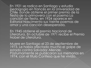     En 1921 se radica en Santiago y estudia pedagogía en francés en la Universidad de Chile donde obtiene el primer premio de la fiesta de la primavera con el poema La canción de fiesta, en 1924 aparece en Editorial Nascimento sus Veinte poemas de amor y una canción desesperada, En 1945 obtiene el premio Nacional de Literatura. En octubre de 1971 recibe el Premio Nobel de Literatura. Muere en Santiago el 23 de septiembre de 1973. Le había afectado mucho el golpe de estado contra Salvador Allende. Póstumamente se publicaron sus memorias en 1974, con el título Confieso que he vivido.
