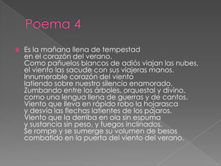 Poema 4Es la mañana llena de tempestad en el corazón del verano. Como pañuelos blancos de adiós viajan las nubes, el viento las sacude con sus viajeras manos. Innumerable corazón del viento latiendo sobre nuestro silencio enamorado. Zumbando entre los árboles, orquestal y divino, como una lengua llena de guerras y de cantos. Viento que lleva en rápido robo la hojarasca y desvía las flechas latientes de los pájaros. Viento que la derriba en ola sin espuma y sustancia sin peso, y fuegos inclinados. Se rompe y se sumerge su volumen de besos  combatido en la puerta del viento del verano. 