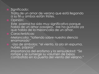 Significado:      Trata de un amor de verano que está llegando a su fin y ambos están tristes.Opinión:      Este  poema ha sido muy significativo porque habla de un amor pasajero.  Me ha gustado ya que habla de la melancolía de un amor.  Características:    -Melancolía: “latiendo sobre nuestro silencio enamorado” -Uso de símbolos: “el viento, la ola sin espuma, nubes, pájaros”    -Importancia del erotismo y la sensualidad: “Se rompe y se sumerge su volumen de besos combatido en la puerta del viento del verano.”
