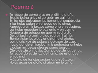 Poema 6Te recuerdo como eras en el último otoño. Eras la boina gris y el corazón en calma. En tus ojos peleaban las llamas del crepúsculo Y las hojas caían en el agua de tu alma. Apegada a mis brazos como una enredadera. Las hojas recogían tu voz lenta y en calma. Hoguera de estupor en que mi sed ardía. Dulce Jacinto azul torcido sobre mi alma. Siento viajar tus ojos y es distante el otoño: boina gris, voz de pájaro y corazón de casa hacia donde emigraban mis profundos anhelos y caían mis besos alegres como brasas. Cielo desde un navío. Campo desde los cerros. Tu recuerdo es de luz, de humo, de estanque en calma! Más allá de tus ojos ardían los crepúsculos. Hojas secas de otoño giraban en tu alma. 