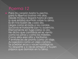 Poema 12Para mi corazón basta tu pecho, para tu libertad bastan mis alas. Desde mi boca llegará hasta el cielo lo que estaba dormido sobre tu alma. Es en ti la ilusión de cada día. Llegas como el rocío a las corolas. Socavas el horizonte con tu ausencia. Eternamente en fuga como la ola. He dicho que cantabas en el viento como los pinos y como los mástiles. Como ellos eres alta y taciturna. Y entristeces de pronto como un viaje. Acogedora como un viejo camino. Te pueblan ecos y voces nostálgicas. Yo desperté y a veces emigran y huyen pájaros que dormían en tu alma. 