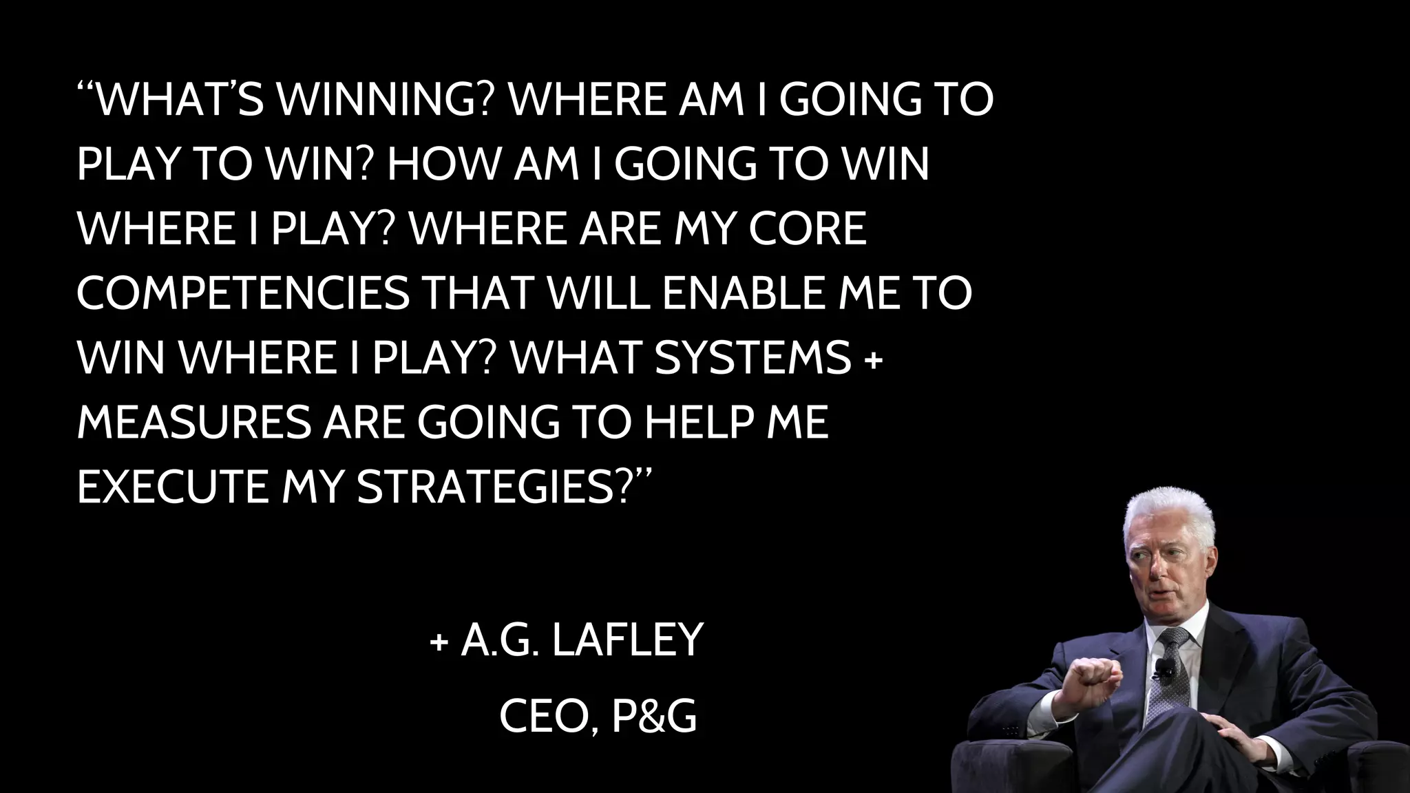 “WHAT’S WINNING? WHERE AM I GOING TO 
PLAY TO WIN? HOW AM I GOING TO WIN 
WHERE I PLAY? WHERE ARE MY CORE 
COMPETENCIES THAT WILL ENABLE ME TO 
WIN WHERE I PLAY? WHAT SYSTEMS + 
MEASURES ARE GOING TO HELP ME 
EXECUTE MY STRATEGIES?” 
+ A.G. LAFLEY 
CEO, P&G 
 