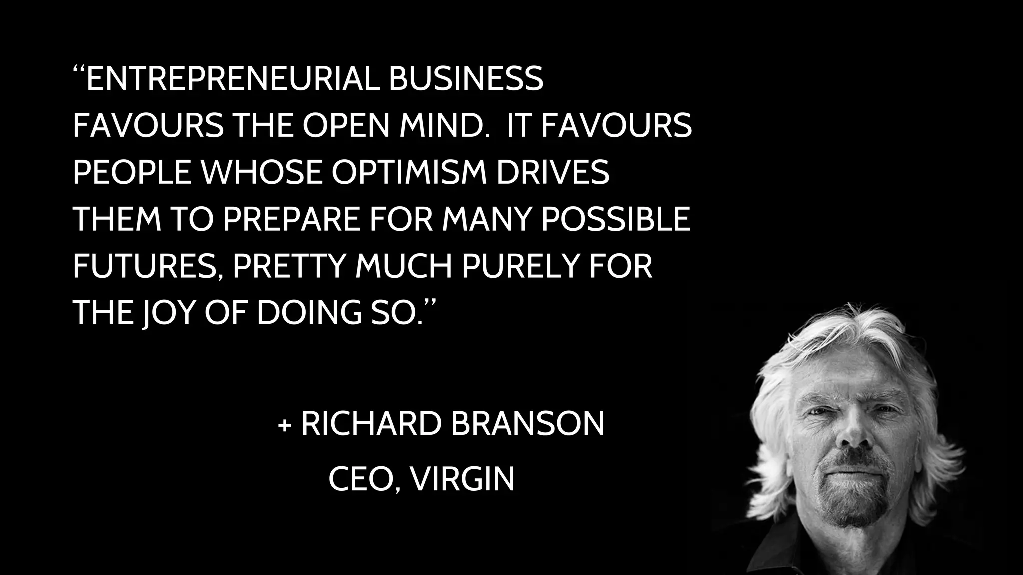 “ENTREPRENEURIAL BUSINESS 
FAVOURS THE OPEN MIND. IT FAVOURS 
PEOPLE WHOSE OPTIMISM DRIVES 
THEM TO PREPARE FOR MANY POSSIBLE 
FUTURES, PRETTY MUCH PURELY FOR 
THE JOY OF DOING SO.” 
+ RICHARD BRANSON 
CEO, VIRGIN 
 