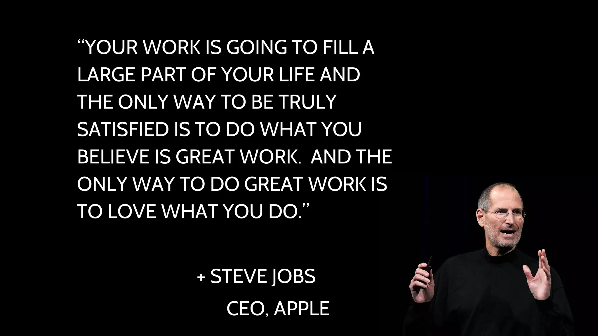 “YOUR WORK IS GOING TO FILL A 
LARGE PART OF YOUR LIFE AND 
THE ONLY WAY TO BE TRULY 
SATISFIED IS TO DO WHAT YOU 
BELIEVE IS GREAT WORK. AND THE 
ONLY WAY TO DO GREAT WORK IS 
TO LOVE WHAT YOU DO.” 
+ STEVE JOBS 
CEO, APPLE 
 