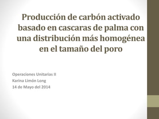 Producción de carbón activado
basado en cascaras de palma con
una distribución más homogénea
en el tamaño del poro
Operaciones Unitarias II
Karina Limón Long
14 de Mayo del 2014
 