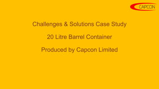 Challenges & Solutions Case Study
20 Litre Barrel Container
Produced by Capcon Limited
 