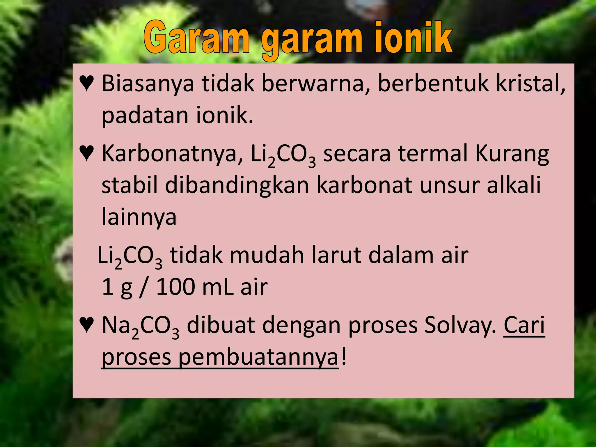 ♥ Biasanya tidak berwarna, berbentuk kristal,
padatan ionik.
♥ Karbonatnya, Li2CO3 secara termal Kurang
stabil dibandingkan karbonat unsur alkali
lainnya
Li2CO3 tidak mudah larut dalam air
1 g / 100 mL air
♥ Na2CO3 dibuat dengan proses Solvay. Cari
proses pembuatannya!
 