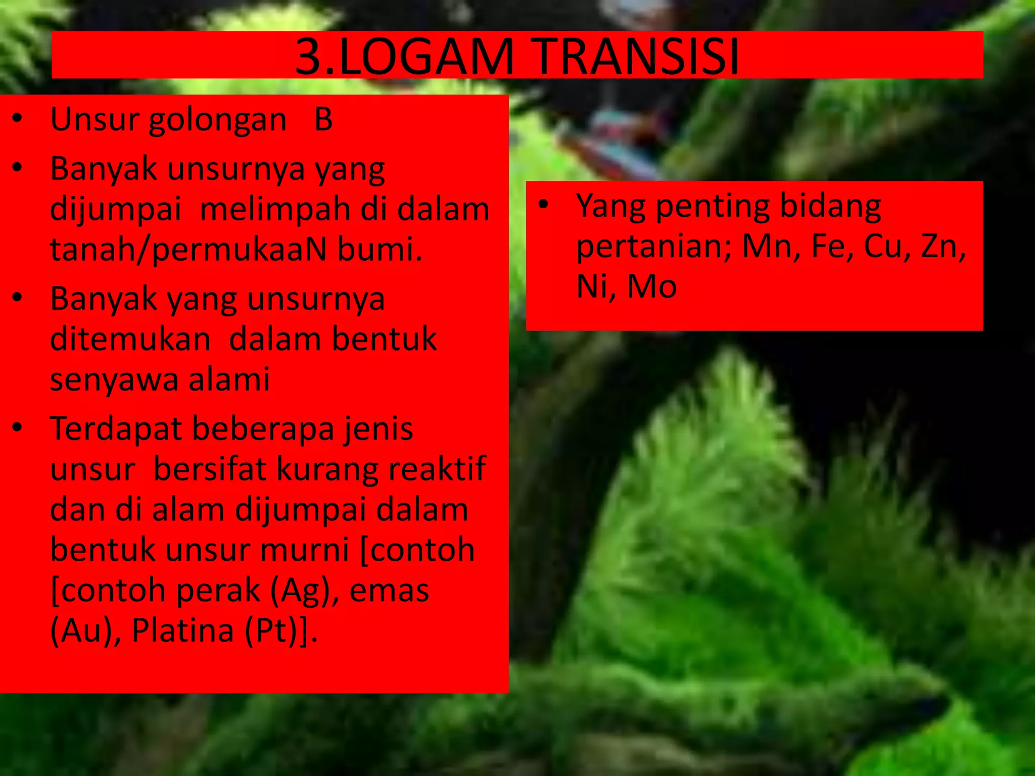 3.LOGAM TRANSISI
• Unsur golongan B
• Banyak unsurnya yang
dijumpai melimpah di dalam
tanah/permukaaN bumi.
• Banyak yang unsurnya
ditemukan dalam bentuk
senyawa alami
• Terdapat beberapa jenis
unsur bersifat kurang reaktif
dan di alam dijumpai dalam
bentuk unsur murni [contoh
[contoh perak (Ag), emas
(Au), Platina (Pt)].
• Yang penting bidang
pertanian; Mn, Fe, Cu, Zn,
Ni, Mo
 