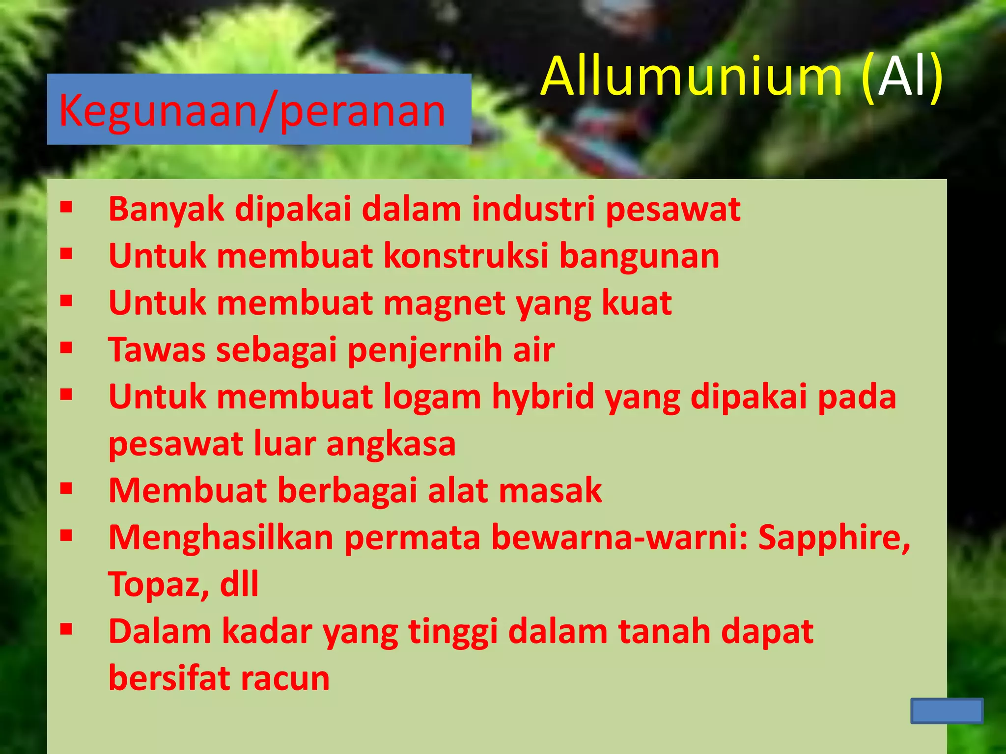 Kegunaan/peranan
 Banyak dipakai dalam industri pesawat
 Untuk membuat konstruksi bangunan
 Untuk membuat magnet yang kuat
 Tawas sebagai penjernih air
 Untuk membuat logam hybrid yang dipakai pada
pesawat luar angkasa
 Membuat berbagai alat masak
 Menghasilkan permata bewarna-warni: Sapphire,
Topaz, dll
 Dalam kadar yang tinggi dalam tanah dapat
bersifat racun
Allumunium (Al)
 