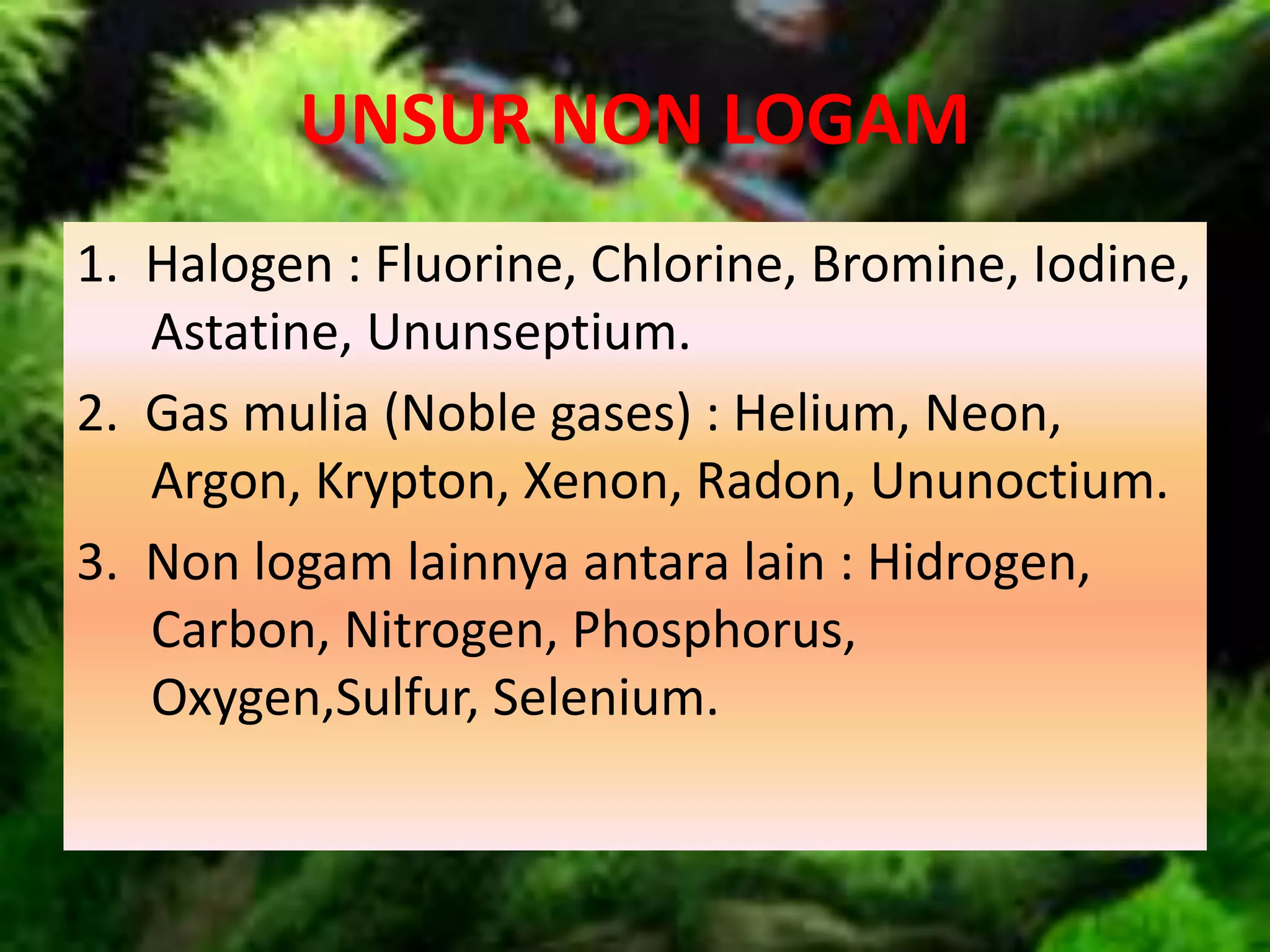 UNSUR NON LOGAM
1. Halogen : Fluorine, Chlorine, Bromine, Iodine,
Astatine, Ununseptium.
2. Gas mulia (Noble gases) : Helium, Neon,
Argon, Krypton, Xenon, Radon, Ununoctium.
3. Non logam lainnya antara lain : Hidrogen,
Carbon, Nitrogen, Phosphorus,
Oxygen,Sulfur, Selenium.
 