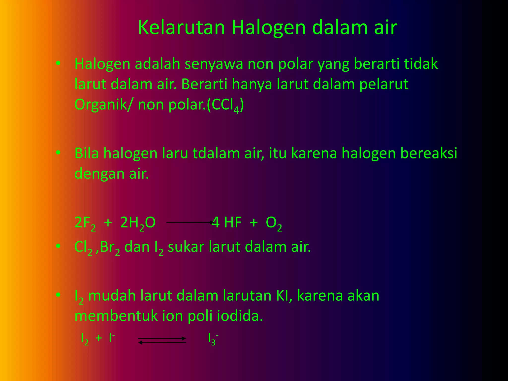Kelarutan Halogen dalam air
• Halogen adalah senyawa non polar yang berarti tidak
larut dalam air. Berarti hanya larut dalam pelarut
Organik/ non polar.(CCl4)
• Bila halogen laru tdalam air, itu karena halogen bereaksi
dengan air.
2F2 + 2H2O 4 HF + O2
• Cl2 ,Br2 dan I2 sukar larut dalam air.
• I2 mudah larut dalam larutan KI, karena akan
membentuk ion poli iodida.
I2 + I- I3
-
 