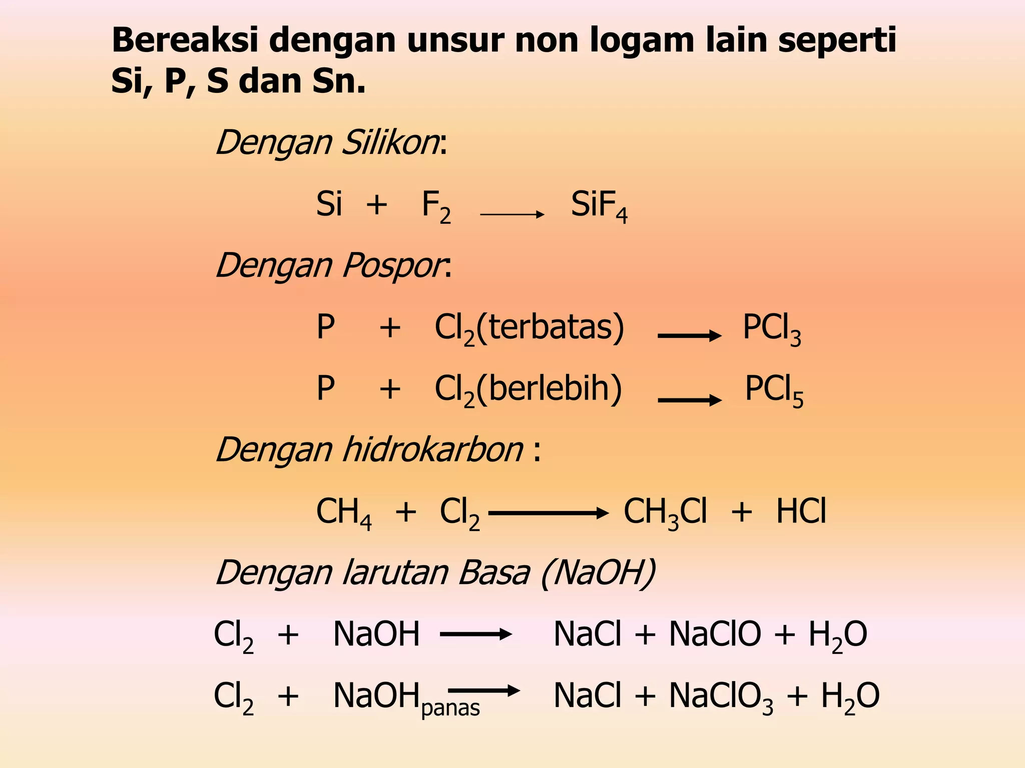 Bereaksi dengan unsur non logam lain seperti
Si, P, S dan Sn.
Dengan Silikon:
Si + F2 SiF4
Dengan Pospor:
P + Cl2(terbatas) PCl3
P + Cl2(berlebih) PCl5
Dengan hidrokarbon :
CH4 + Cl2 CH3Cl + HCl
Dengan larutan Basa (NaOH)
Cl2 + NaOH NaCl + NaClO + H2O
Cl2 + NaOHpanas NaCl + NaClO3 + H2O
 