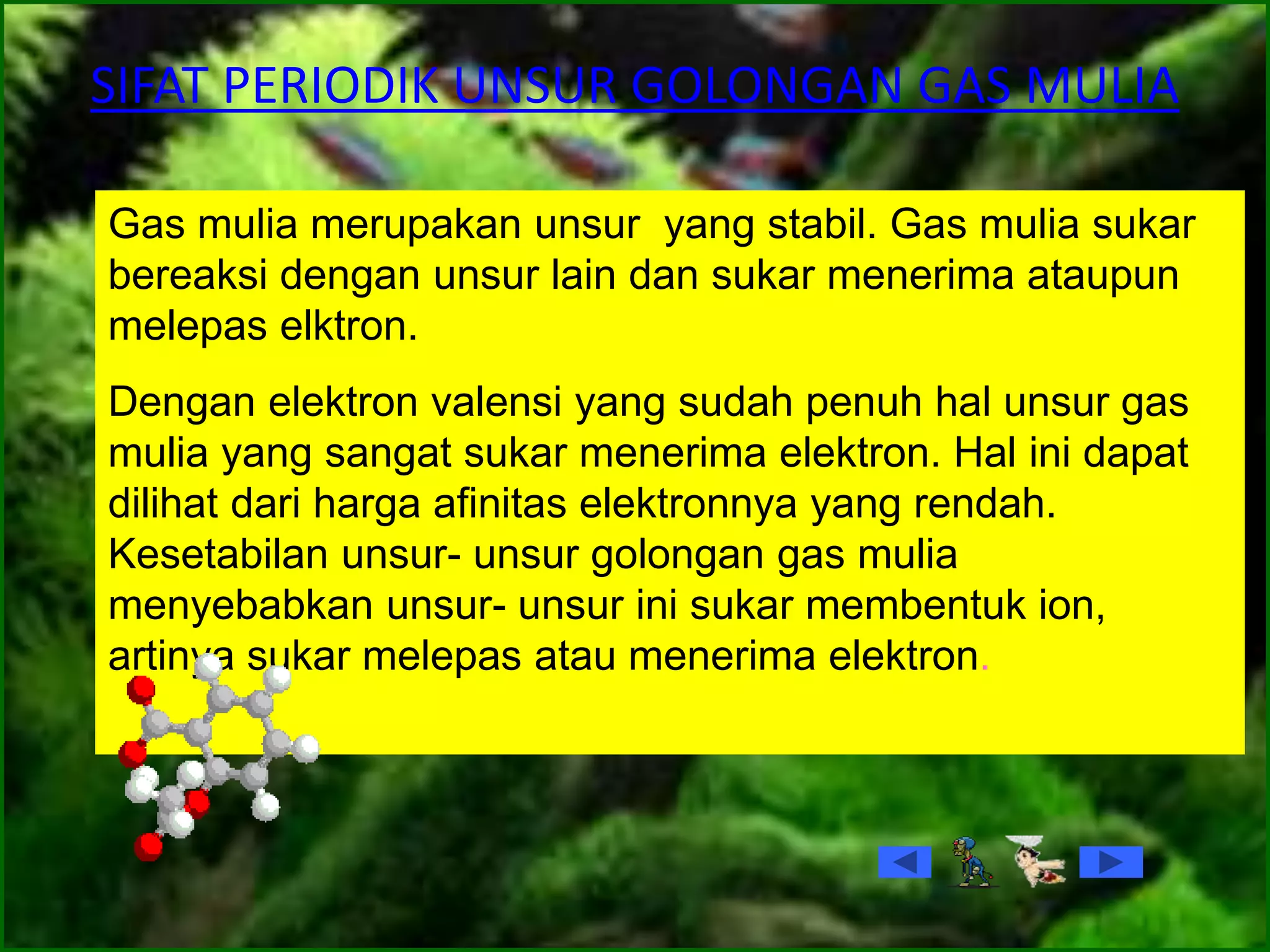 SIFAT PERIODIK UNSUR GOLONGAN GAS MULIA
Gas mulia merupakan unsur yang stabil. Gas mulia sukar
bereaksi dengan unsur lain dan sukar menerima ataupun
melepas elktron.
Dengan elektron valensi yang sudah penuh hal unsur gas
mulia yang sangat sukar menerima elektron. Hal ini dapat
dilihat dari harga afinitas elektronnya yang rendah.
Kesetabilan unsur- unsur golongan gas mulia
menyebabkan unsur- unsur ini sukar membentuk ion,
artinya sukar melepas atau menerima elektron.
 