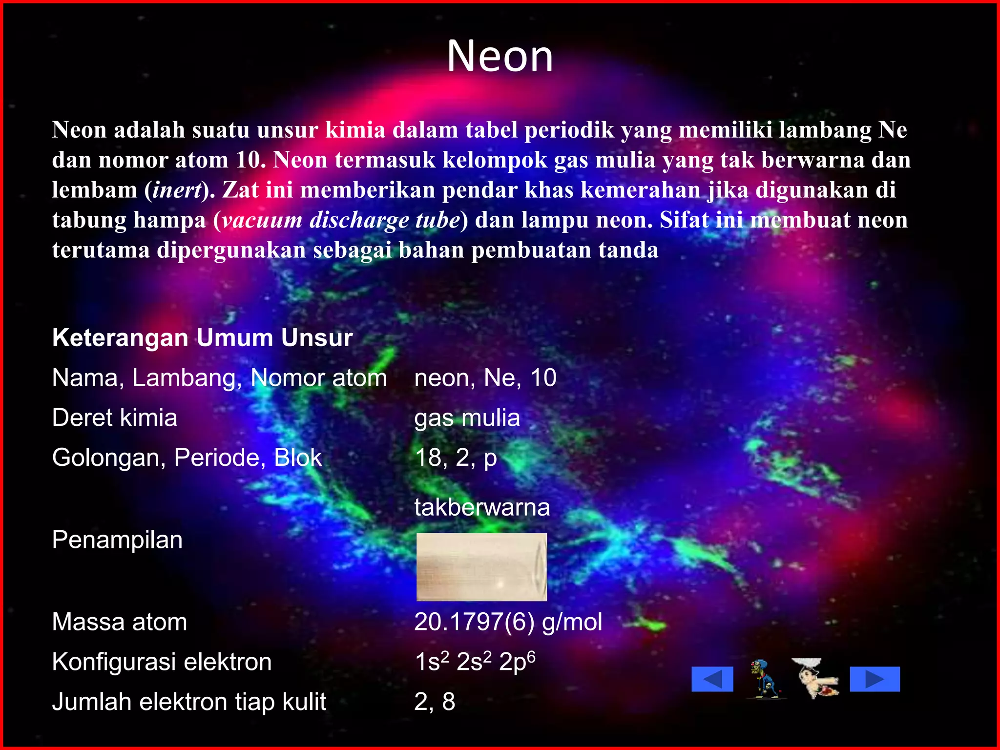 Neon
2, 8Jumlah elektron tiap kulit
1s2 2s2 2p6Konfigurasi elektron
20.1797(6) g/molMassa atom
takberwarna
Penampilan
18, 2, pGolongan, Periode, Blok
gas muliaDeret kimia
neon, Ne, 10Nama, Lambang, Nomor atom
Keterangan Umum Unsur
Neon adalah suatu unsur kimia dalam tabel periodik yang memiliki lambang Ne
dan nomor atom 10. Neon termasuk kelompok gas mulia yang tak berwarna dan
lembam (inert). Zat ini memberikan pendar khas kemerahan jika digunakan di
tabung hampa (vacuum discharge tube) dan lampu neon. Sifat ini membuat neon
terutama dipergunakan sebagai bahan pembuatan tanda
 