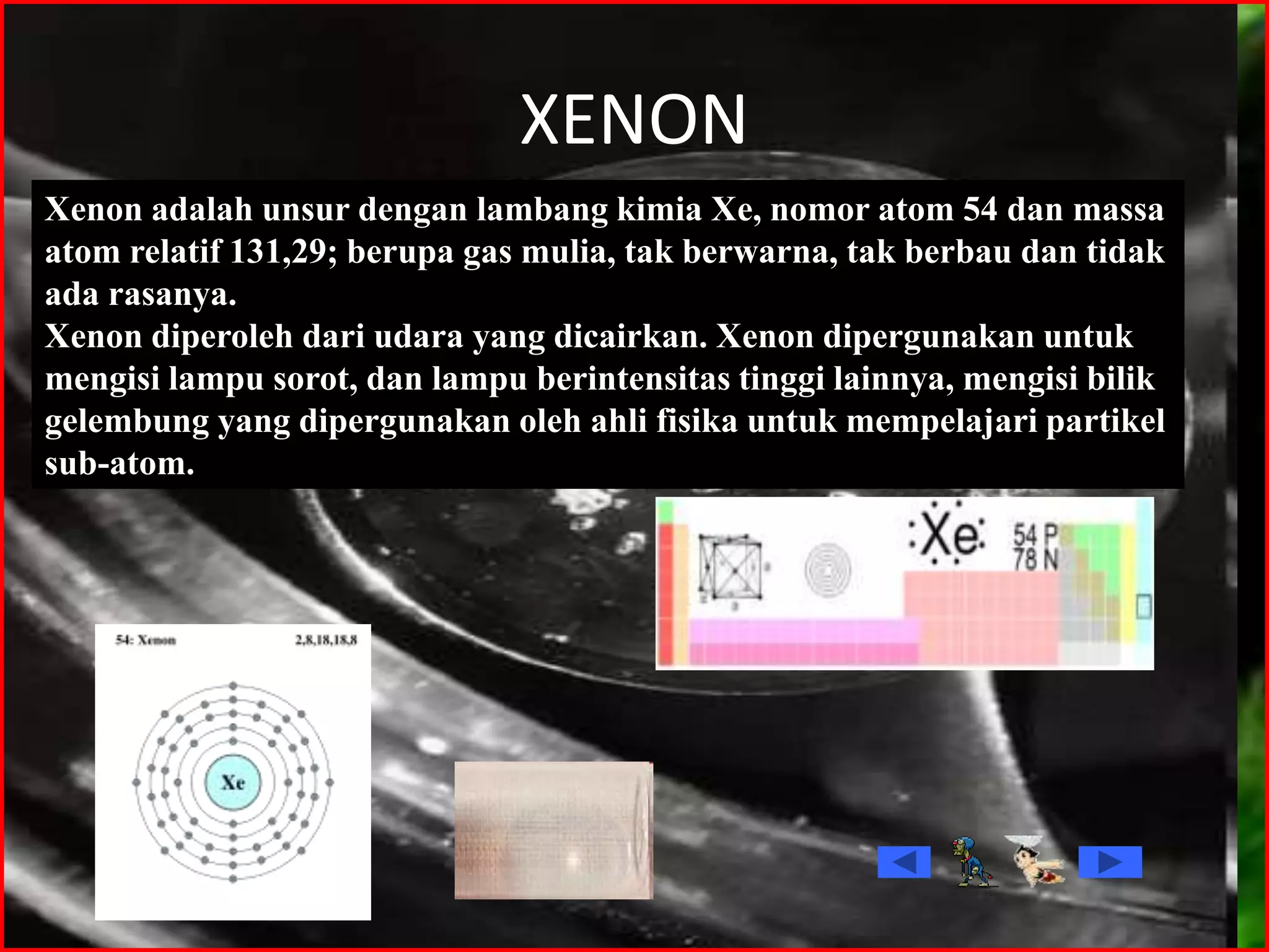 XENON
Xenon adalah unsur dengan lambang kimia Xe, nomor atom 54 dan massa
atom relatif 131,29; berupa gas mulia, tak berwarna, tak berbau dan tidak
ada rasanya.
Xenon diperoleh dari udara yang dicairkan. Xenon dipergunakan untuk
mengisi lampu sorot, dan lampu berintensitas tinggi lainnya, mengisi bilik
gelembung yang dipergunakan oleh ahli fisika untuk mempelajari partikel
sub-atom.
 