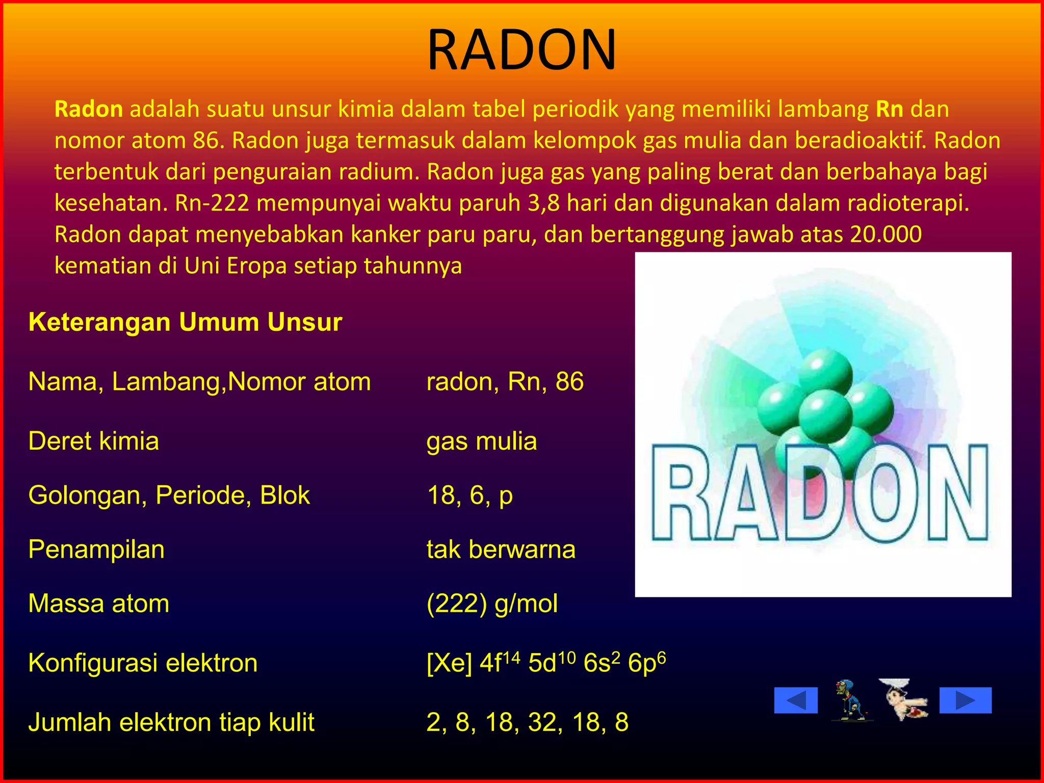 RADON
Keterangan Umum Unsur
Nama, Lambang,Nomor atom radon, Rn, 86
Deret kimia gas mulia
Golongan, Periode, Blok 18, 6, p
Penampilan tak berwarna
Massa atom (222) g/mol
Konfigurasi elektron [Xe] 4f14 5d10 6s2 6p6
Jumlah elektron tiap kulit 2, 8, 18, 32, 18, 8
Radon adalah suatu unsur kimia dalam tabel periodik yang memiliki lambang Rn dan
nomor atom 86. Radon juga termasuk dalam kelompok gas mulia dan beradioaktif. Radon
terbentuk dari penguraian radium. Radon juga gas yang paling berat dan berbahaya bagi
kesehatan. Rn-222 mempunyai waktu paruh 3,8 hari dan digunakan dalam radioterapi.
Radon dapat menyebabkan kanker paru paru, dan bertanggung jawab atas 20.000
kematian di Uni Eropa setiap tahunnya
 