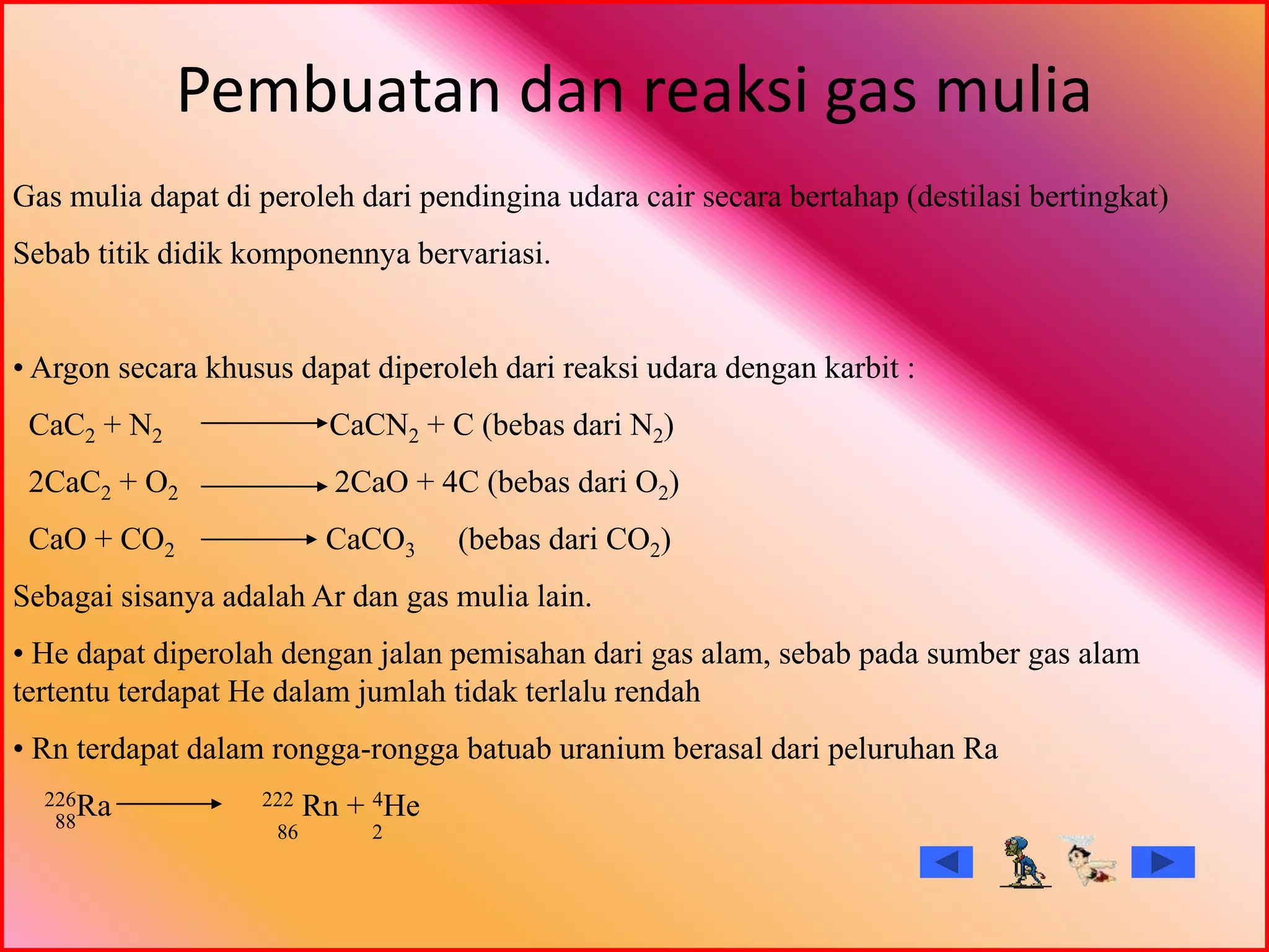 Pembuatan dan reaksi gas mulia
Gas mulia dapat di peroleh dari pendingina udara cair secara bertahap (destilasi bertingkat)
Sebab titik didik komponennya bervariasi.
• Argon secara khusus dapat diperoleh dari reaksi udara dengan karbit :
CaC2 + N2 CaCN2 + C (bebas dari N2)
2CaC2 + O2 2CaO + 4C (bebas dari O2)
CaO + CO2 CaCO3 (bebas dari CO2)
Sebagai sisanya adalah Ar dan gas mulia lain.
• He dapat diperolah dengan jalan pemisahan dari gas alam, sebab pada sumber gas alam
tertentu terdapat He dalam jumlah tidak terlalu rendah
• Rn terdapat dalam rongga-rongga batuab uranium berasal dari peluruhan Ra
226Ra 222 Rn + 4He88
86 2
 