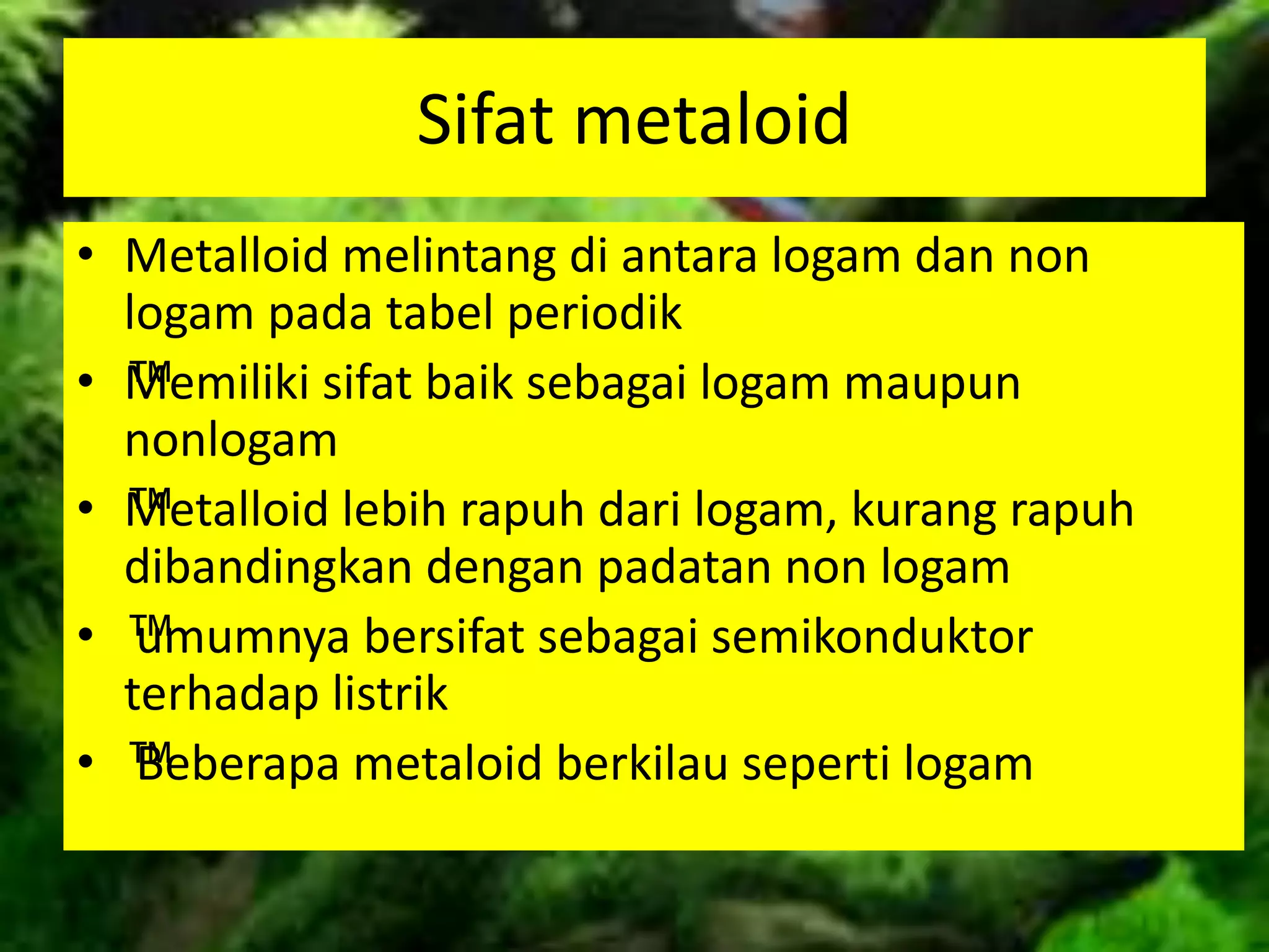 Sifat metaloid
• Metalloid melintang di antara logam dan non
logam pada tabel periodik
• ™Memiliki sifat baik sebagai logam maupun
nonlogam
• ™Metalloid lebih rapuh dari logam, kurang rapuh
dibandingkan dengan padatan non logam
• ™umumnya bersifat sebagai semikonduktor
terhadap listrik
• ™Beberapa metaloid berkilau seperti logam
 