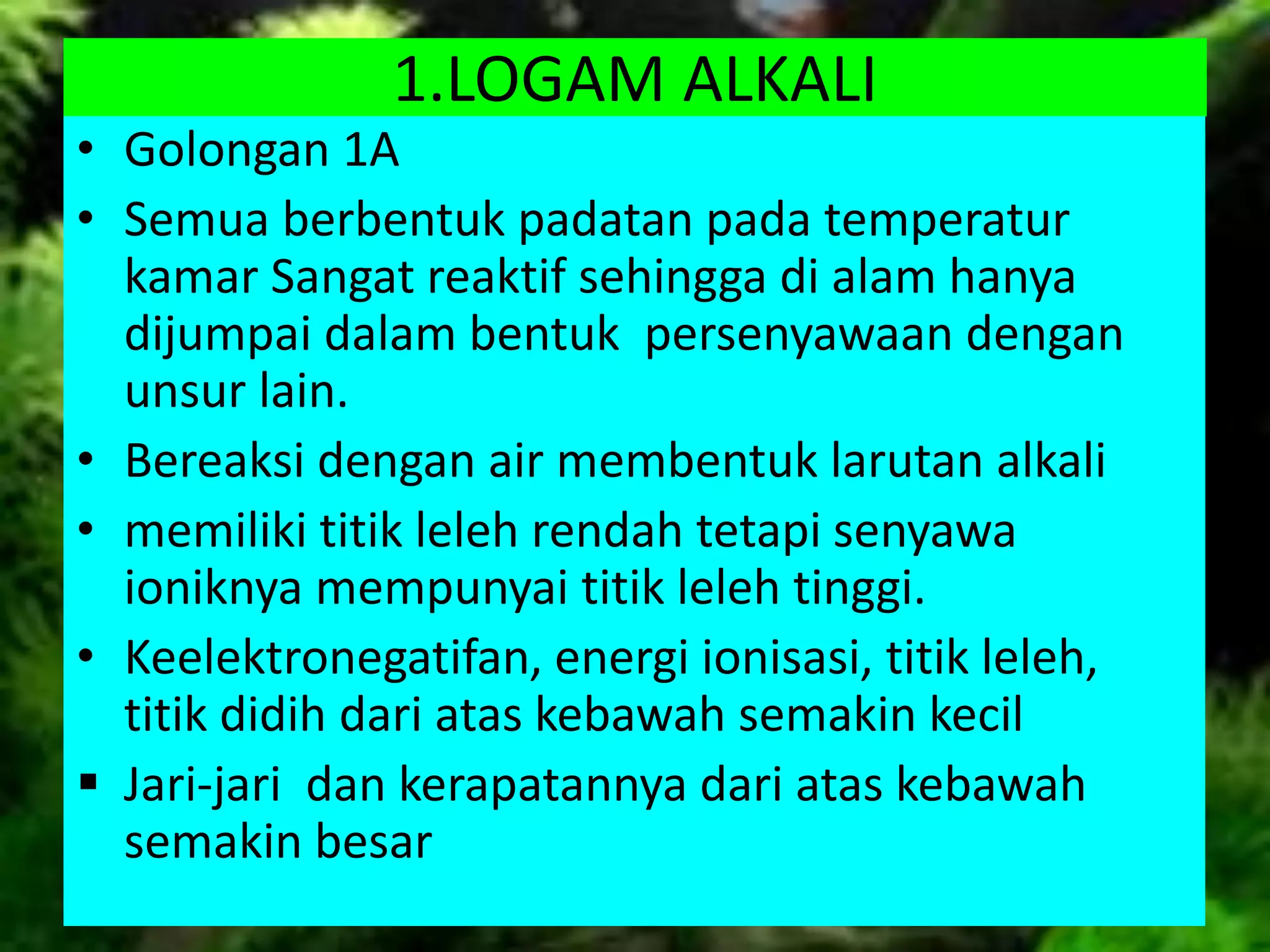1.LOGAM ALKALI
• Golongan 1A
• Semua berbentuk padatan pada temperatur
kamar Sangat reaktif sehingga di alam hanya
dijumpai dalam bentuk persenyawaan dengan
unsur lain.
• Bereaksi dengan air membentuk larutan alkali
• memiliki titik leleh rendah tetapi senyawa
ioniknya mempunyai titik leleh tinggi.
• Keelektronegatifan, energi ionisasi, titik leleh,
titik didih dari atas kebawah semakin kecil
 Jari-jari dan kerapatannya dari atas kebawah
semakin besar
 