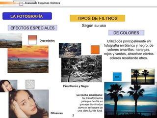 TIPOS DE FILTROS Según su uso Utilizados principalmente en fotografía en blanco y negro, de colores amarillos, naranjas, rojos y verdes, absorben ciertos colores resaltando otros. La noche americana:  Se transforma los paisajes de día en paisajes iluminados como si se tratara de una clara luz de luna. Difusores Degradados Para Blanco y Negro LA FOTOGRAFÍA DE COLORES EFECTOS ESPECIALES 