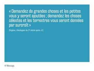 « Demandez de grandes choses et les petites
  vous y seront ajoutées ; demandez les choses
  célestes et les terrestres vous seront données
  par surcroît »
  Origène, théologien du 3e siècle après J.C.




Message.
 