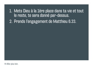1.	 Mets Dieu à la 1ère place dans ta vie et tout
       le reste, te sera donné par-dessus.
   2.	 Prends l’engagement de Matthieu 6.33.




Aller plus loin.
 