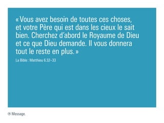 « Vous avez besoin de toutes ces choses,
  et votre Père qui est dans les cieux le sait
  bien. Cherchez d’abord le Royaume de Dieu
  et ce que Dieu demande. Il vous donnera
  tout le reste en plus. »
  La Bible : Matthieu 6.32–33




Message.
 