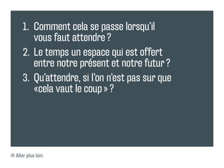 1.	 Comment cela se passe lorsqu’il
       vous faut attendre ?
   2.	 Le temps un espace qui est offert
       entre notre présent et notre futur ?
   3.	 Qu’attendre, si l’on n’est pas sur que
       «cela vaut le coup » ?




Aller plus loin.
 