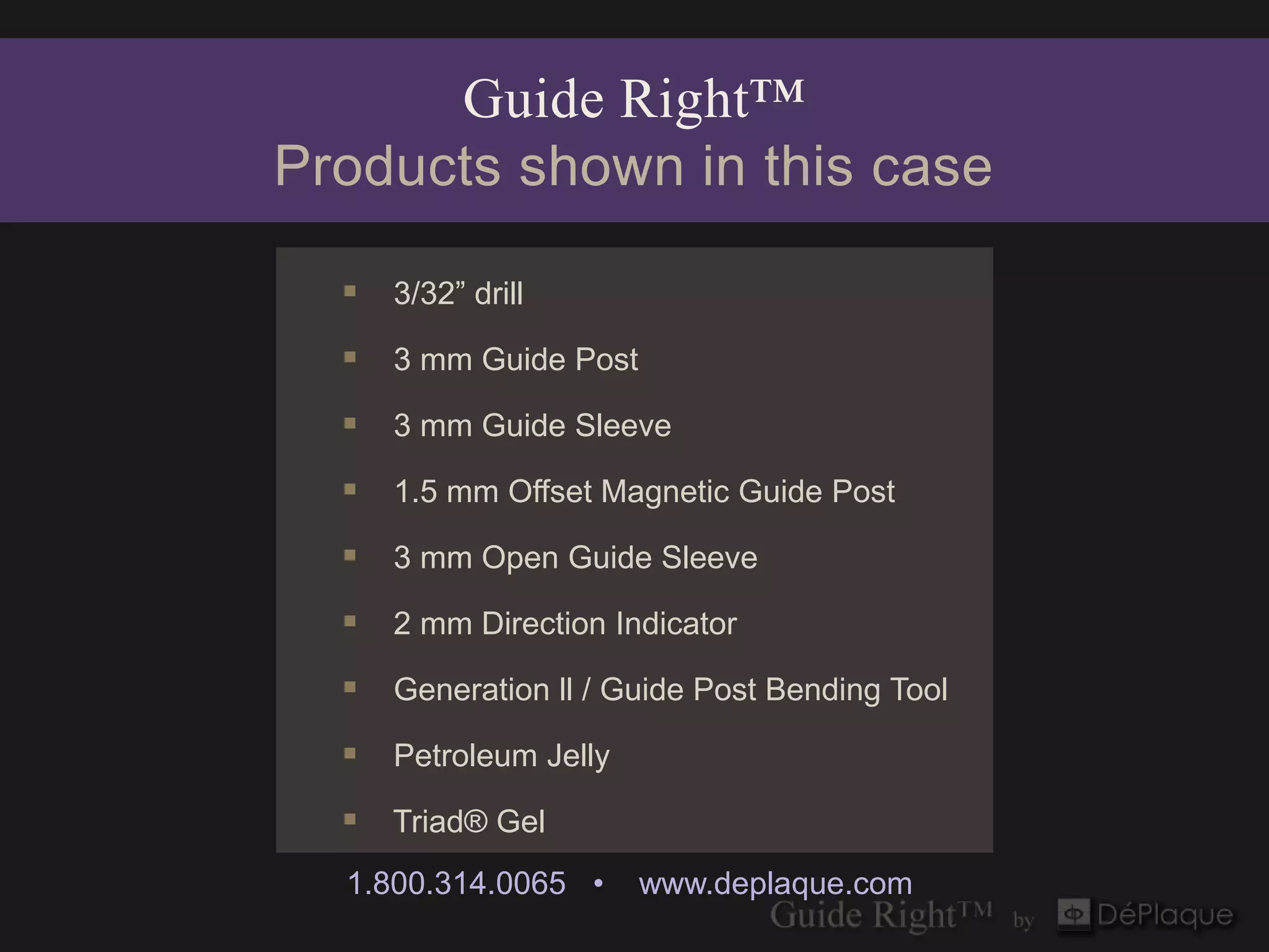 Guide Right™
Products shown in this case

   3/32” drill
   3 mm Guide Post
   3 mm Guide Sleeve
   1.5 mm Offset Magnetic Guide Post
   3 mm Open Guide Sleeve
   2 mm Direction Indicator
   Generation ll / Guide Post Bending Tool
   Petroleum Jelly
   Triad® Gel
  1.800.314.0065 •    www.deplaque.com
 