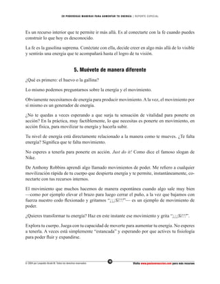 20 PODEROS AS MANERAS PARA AUMENTAR TU ENERGÍA | REPORTE ESPECIAL




Es un recurso interior que te permite ir más allá. Es al conectarte con la fe cuando puedes
construir lo que hoy es desconocido.

La fe es la gasolina suprema. Conéctate con ella, decide creer en algo más allá de lo visible
y sentirás una energía que te acompañará hasta el logro de tu visión.


                                               5. Muévete de manera diferente
¿Qué es primero: el huevo o la gallina?

Lo mismo podemos preguntarnos sobre la energía y el movimiento.

Obviamente necesitamos de energía para producir movimiento. A la vez, el movimiento por
sí mismo es un generador de energía.

¿No te quedas a veces esperando a que surja tu sensación de vitalidad para ponerte en
acción? En la práctica, muy factiblemente, lo que necesitas es ponerte en movimiento, en
acción física, para movilizar tu energía y hacerla subir.

Tu nivel de energía está directamente relacionado a la manera como te mueves. ¿Te falta
energía? Signiﬁca que te falta movimiento.

No esperes a tenerla para ponerte en acción. Just do it! Como dice el famoso slogan de
Nike.

De Anthony Robbins aprendí algo llamado movimientos de poder. Me reﬁero a cualquier
movilización rápida de tu cuerpo que despierta energía y te permite, instantáneamente, co-
nectarte con tus recursos internos.

El movimiento que muchos hacemos de manera espontánea cuando algo sale muy bien
—como por ejemplo elevar el brazo para luego cerrar el puño, a la vez que bajamos con
fuerza nuestro codo ﬂexionado y gritamos “¡¡¡Sí!!!”— es un ejemplo de movimiento de
poder.

¿Quieres transformar tu energía? Haz en este instante ese movimiento y grita “¡¡¡Sí!!!”.

Explora tu cuerpo. Juega con tu capacidad de moverte para aumentar tu energía. No esperes
a tenerla. A veces está simplemente “estancada” y esperando por que actives tu ﬁsiología
para poder ﬂuir y expandirse.




                                                                  10
© 2004 por Leopoldo Alcalá M. Todos los derechos reservados                       Visita www.pasionenaccion.com para más recursos
 