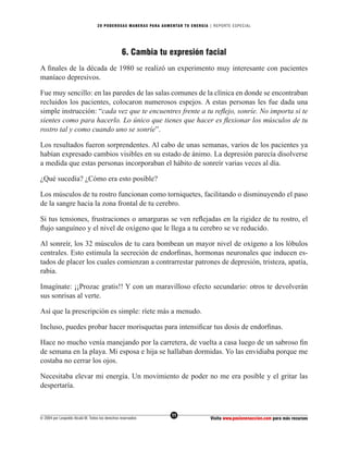 20 PODEROS AS MANERAS PARA AUMENTAR TU ENERGÍA | REPORTE ESPECIAL




                                                 6. Cambia tu expresión facial
A ﬁnales de la década de 1980 se realizó un experimento muy interesante con pacientes
maníaco depresivos.

Fue muy sencillo: en las paredes de las salas comunes de la clínica en donde se encontraban
recluidos los pacientes, colocaron numerosos espejos. A estas personas les fue dada una
simple instrucción: “cada vez que te encuentres frente a tu reﬂejo, sonríe. No importa si te
sientes como para hacerlo. Lo único que tienes que hacer es ﬂexionar los músculos de tu
rostro tal y como cuando uno se sonríe”.

Los resultados fueron sorprendentes. Al cabo de unas semanas, varios de los pacientes ya
habían expresado cambios visibles en su estado de ánimo. La depresión parecía disolverse
a medida que estas personas incorporaban el hábito de sonreír varias veces al día.

¿Qué sucedía? ¿Cómo era esto posible?

Los músculos de tu rostro funcionan como torniquetes, facilitando o disminuyendo el paso
de la sangre hacia la zona frontal de tu cerebro.

Si tus tensiones, frustraciones o amarguras se ven reﬂejadas en la rigidez de tu rostro, el
ﬂujo sanguíneo y el nivel de oxígeno que le llega a tu cerebro se ve reducido.

Al sonreír, los 32 músculos de tu cara bombean un mayor nivel de oxígeno a los lóbulos
centrales. Esto estimula la secreción de endorﬁnas, hormonas neuronales que inducen es-
tados de placer los cuales comienzan a contrarrestar patrones de depresión, tristeza, apatía,
rabia.

Imagínate: ¡¡Prozac gratis!! Y con un maravilloso efecto secundario: otros te devolverán
sus sonrisas al verte.

Así que la prescripción es simple: ríete más a menudo.

Incluso, puedes probar hacer morisquetas para intensiﬁcar tus dosis de endorﬁnas.

Hace no mucho venía manejando por la carretera, de vuelta a casa luego de un sabroso ﬁn
de semana en la playa. Mi esposa e hija se hallaban dormidas. Yo las envidiaba porque me
costaba no cerrar los ojos.

Necesitaba elevar mi energía. Un movimiento de poder no me era posible y el gritar las
despertaría.


                                                                  11
© 2004 por Leopoldo Alcalá M. Todos los derechos reservados                       Visita www.pasionenaccion.com para más recursos
 