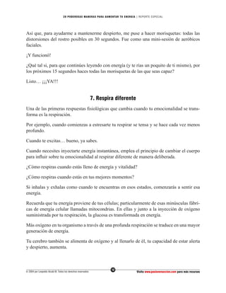 20 PODEROS AS MANERAS PARA AUMENTAR TU ENERGÍA | REPORTE ESPECIAL




Así que, para ayudarme a mantenerme despierto, me puse a hacer morisquetas: todas las
distorsiones del rostro posibles en 30 segundos. Fue como una mini-sesión de aeróbicos
faciales.

¡Y funcionó!

¿Qué tal si, para que continúes leyendo con energía (y te rías un poquito de ti mismo), por
los próximos 15 segundos haces todas las morisquetas de las que seas capaz?

Listo… ¡¡¡YA!!!


                                                              7. Respira diferente
Una de las primeras respuestas ﬁsiológicas que cambia cuando tu emocionalidad se trans-
forma es la respiración.

Por ejemplo, cuando comienzas a estresarte tu respirar se tensa y se hace cada vez menos
profundo.

Cuando te excitas… bueno, ya sabes.

Cuando necesites inyectarte energía instantánea, emplea el principio de cambiar el cuerpo
para inﬂuir sobre tu emocionalidad al respirar diferente de manera deliberada.

¿Cómo respiras cuando estás lleno de energía y vitalidad?

¿Cómo respiras cuando estás en tus mejores momentos?

Si inhalas y exhalas como cuando te encuentras en esos estados, comenzarás a sentir esa
energía.

Recuerda que tu energía proviene de tus células; particularmente de esas minúsculas fábri-
cas de energía celular llamadas mitocondrias. En ellas y junto a la inyección de oxígeno
suministrada por tu respiración, la glucosa es transformada en energía.

Más oxígeno en tu organismo a través de una profunda respiración se traduce en una mayor
generación de energía.

Tu cerebro también se alimenta de oxígeno y al llenarlo de él, tu capacidad de estar alerta
y despierto, aumenta.



                                                                       12
© 2004 por Leopoldo Alcalá M. Todos los derechos reservados                          Visita www.pasionenaccion.com para más recursos
 