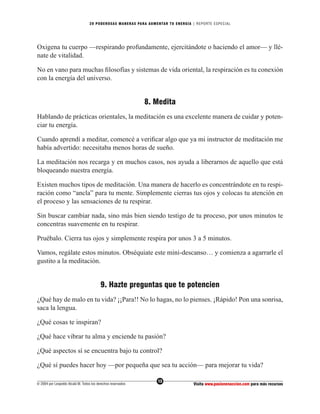 20 PODEROS AS MANERAS PARA AUMENTAR TU ENERGÍA | REPORTE ESPECIAL




Oxigena tu cuerpo —respirando profundamente, ejercitándote o haciendo el amor— y llé-
nate de vitalidad.

No en vano para muchas ﬁlosofías y sistemas de vida oriental, la respiración es tu conexión
con la energía del universo.


                                                              8. Medita
Hablando de prácticas orientales, la meditación es una excelente manera de cuidar y poten-
ciar tu energía.

Cuando aprendí a meditar, comencé a veriﬁcar algo que ya mi instructor de meditación me
había advertido: necesitaba menos horas de sueño.

La meditación nos recarga y en muchos casos, nos ayuda a liberarnos de aquello que está
bloqueando nuestra energía.

Existen muchos tipos de meditación. Una manera de hacerlo es concentrándote en tu respi-
ración como “ancla” para tu mente. Simplemente cierras tus ojos y colocas tu atención en
el proceso y las sensaciones de tu respirar.

Sin buscar cambiar nada, sino más bien siendo testigo de tu proceso, por unos minutos te
concentras suavemente en tu respirar.

Pruébalo. Cierra tus ojos y simplemente respira por unos 3 a 5 minutos.

Vamos, regálate estos minutos. Obséquiate este mini-descanso… y comienza a agarrarle el
gustito a la meditación.


                                          9. Hazte preguntas que te potencien
¿Qué hay de malo en tu vida? ¡¡Para!! No lo hagas, no lo pienses. ¡Rápido! Pon una sonrisa,
saca la lengua.

¿Qué cosas te inspiran?

¿Qué hace vibrar tu alma y enciende tu pasión?

¿Qué aspectos sí se encuentra bajo tu control?

¿Qué sí puedes hacer hoy —por pequeña que sea tu acción— para mejorar tu vida?

                                                                  13
© 2004 por Leopoldo Alcalá M. Todos los derechos reservados                       Visita www.pasionenaccion.com para más recursos
 